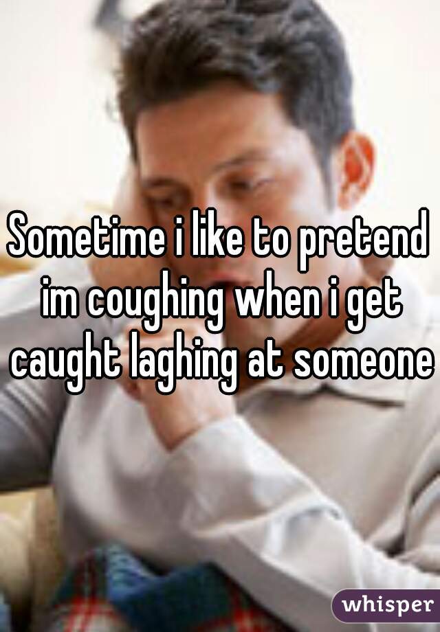 Sometime i like to pretend im coughing when i get caught laghing at someone