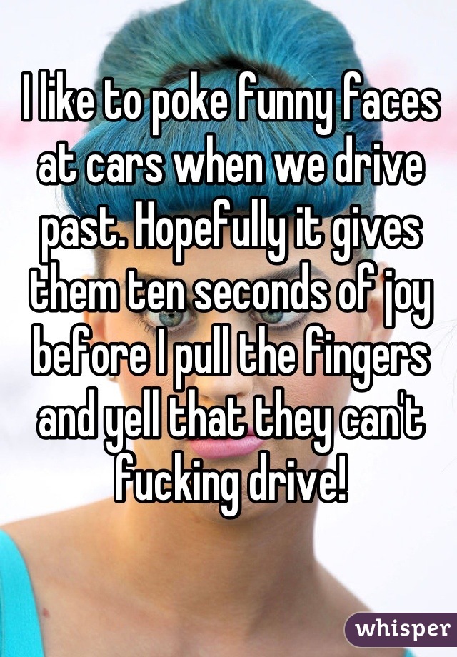 I like to poke funny faces at cars when we drive past. Hopefully it gives them ten seconds of joy before I pull the fingers and yell that they can't fucking drive!