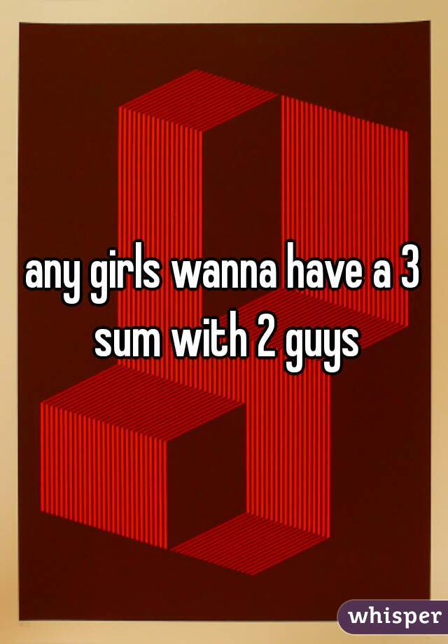 any girls wanna have a 3 sum with 2 guys