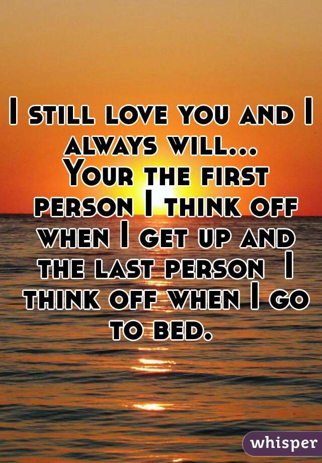 I still love you and I always will...  Your the first person I think off when I get up and the last person  I think off when I go to bed. 