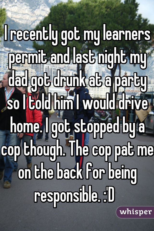 I recently got my learners permit and last night my dad got drunk at a party so I told him I would drive home. I got stopped by a cop though. The cop pat me on the back for being responsible. :'D  