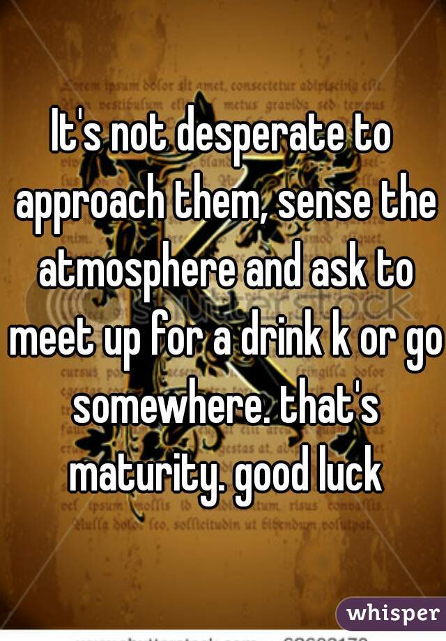 It's not desperate to approach them, sense the atmosphere and ask to meet up for a drink k or go somewhere. that's maturity. good luck