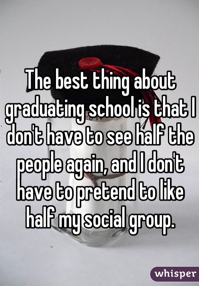 The best thing about graduating school is that I don't have to see half the people again, and I don't have to pretend to like half my social group.