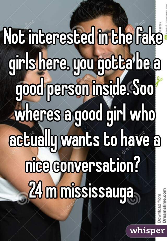 Not interested in the fake girls here. you gotta be a good person inside. Soo wheres a good girl who actually wants to have a nice conversation? 
24 m mississauga 