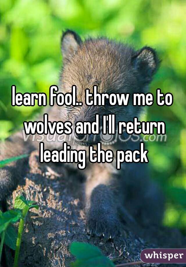 learn fool.. throw me to wolves and I'll return leading the pack