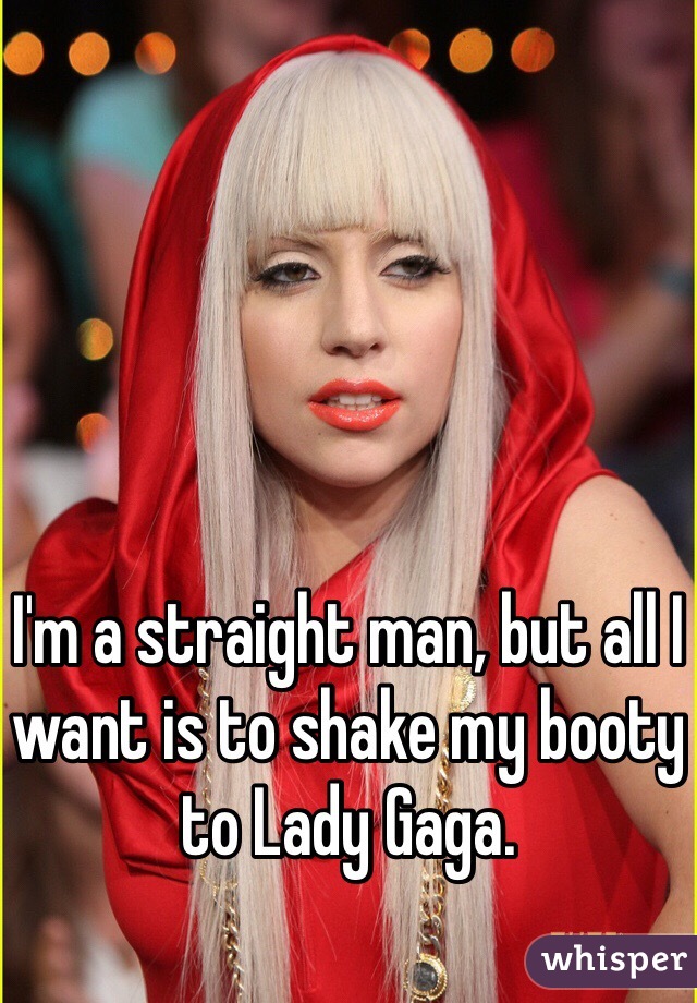 I'm a straight man, but all I want is to shake my booty to Lady Gaga. 