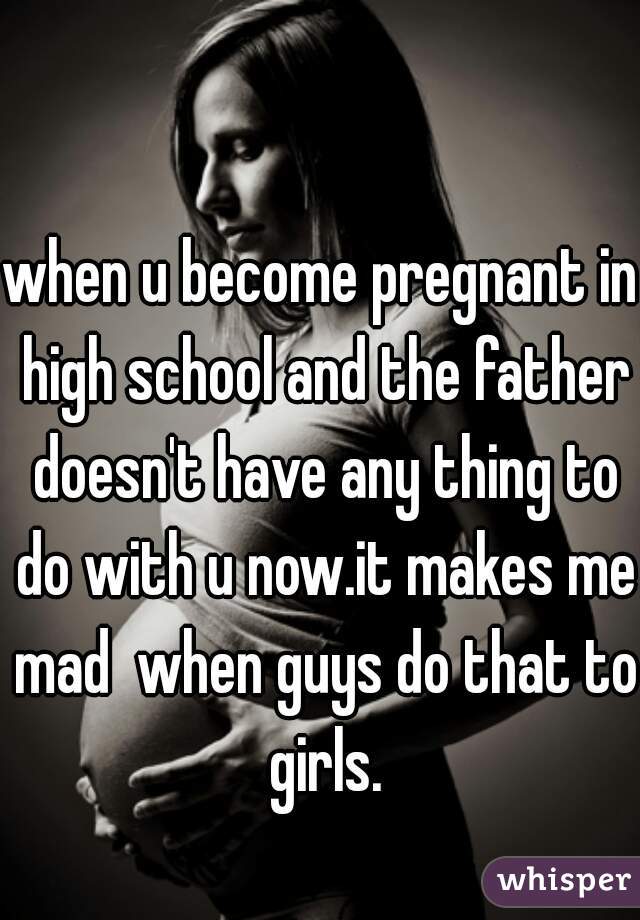 when u become pregnant in high school and the father doesn't have any thing to do with u now.it makes me mad  when guys do that to girls.