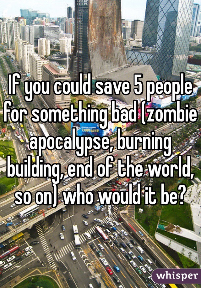 If you could save 5 people for something bad (zombie apocalypse, burning building, end of the world, so on) who would it be? 