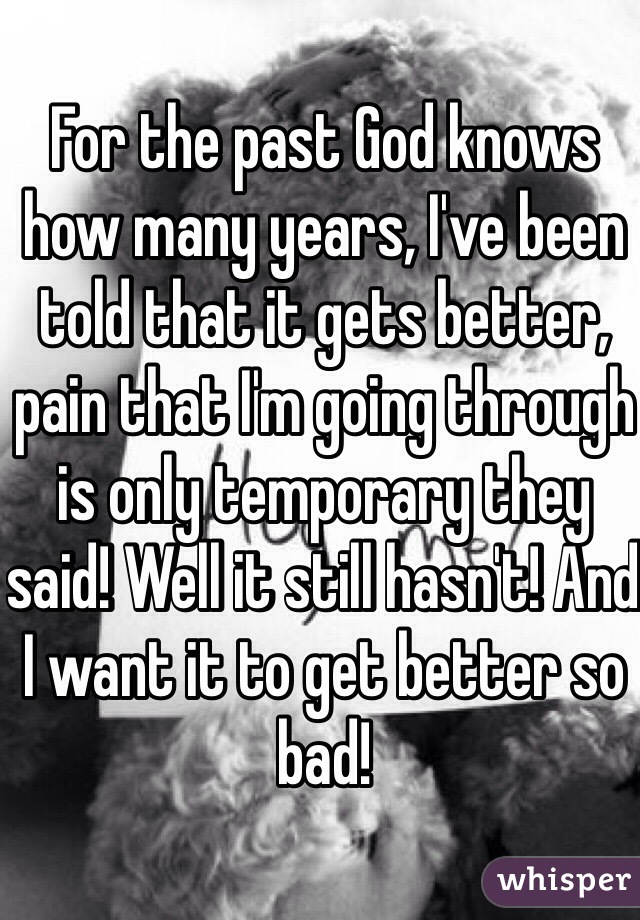 For the past God knows how many years, I've been told that it gets better, pain that I'm going through is only temporary they said! Well it still hasn't! And I want it to get better so bad! 