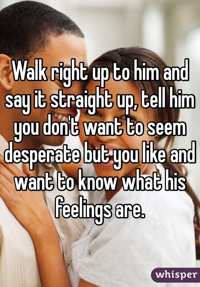 Walk right up to him and say it straight up, tell him you don't want to seem desperate but you like and want to know what his feelings are. 