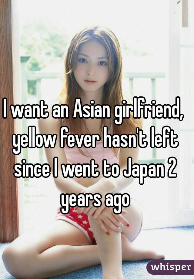 I want an Asian girlfriend, yellow fever hasn't left since I went to Japan 2 years ago