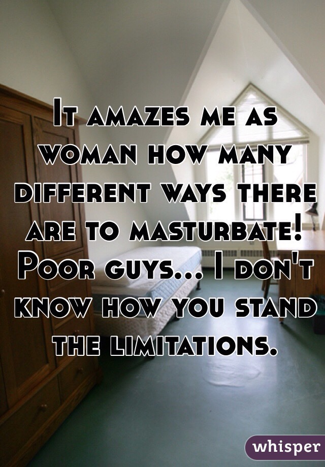 It amazes me as woman how many different ways there are to masturbate! Poor guys... I don't know how you stand the limitations.
