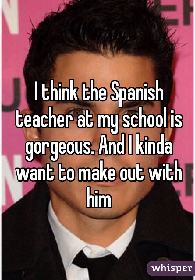 I think the Spanish teacher at my school is gorgeous. And I kinda want to make out with him 