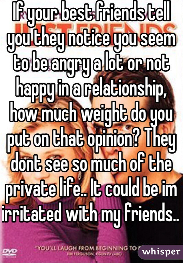 If your best friends tell you they notice you seem to be angry a lot or not happy in a relationship, how much weight do you put on that opinion? They dont see so much of the private life.. It could be im irritated with my friends.. 
