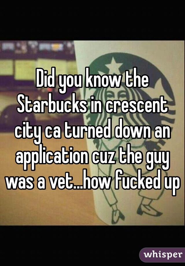 Did you know the Starbucks in crescent city ca turned down an application cuz the guy was a vet...how fucked up