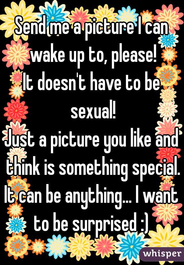 Send me a picture I can wake up to, please!
It doesn't have to be sexual!
Just a picture you like and think is something special.
It can be anything... I want to be surprised :) 