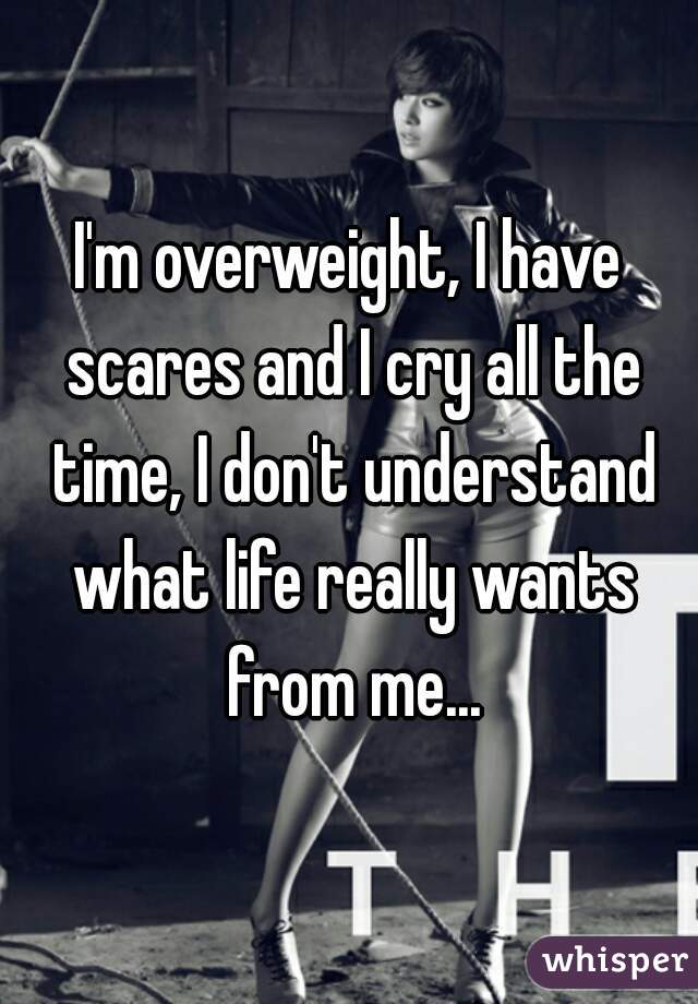 I'm overweight, I have scares and I cry all the time, I don't understand what life really wants from me...