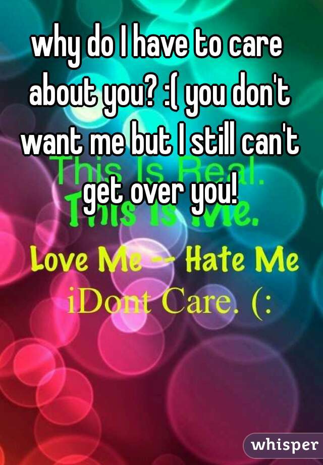 why do I have to care about you? :( you don't want me but I still can't get over you!