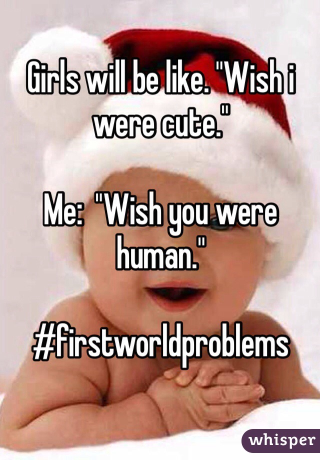 Girls will be like. "Wish i were cute."

Me:  "Wish you were human."

#firstworldproblems