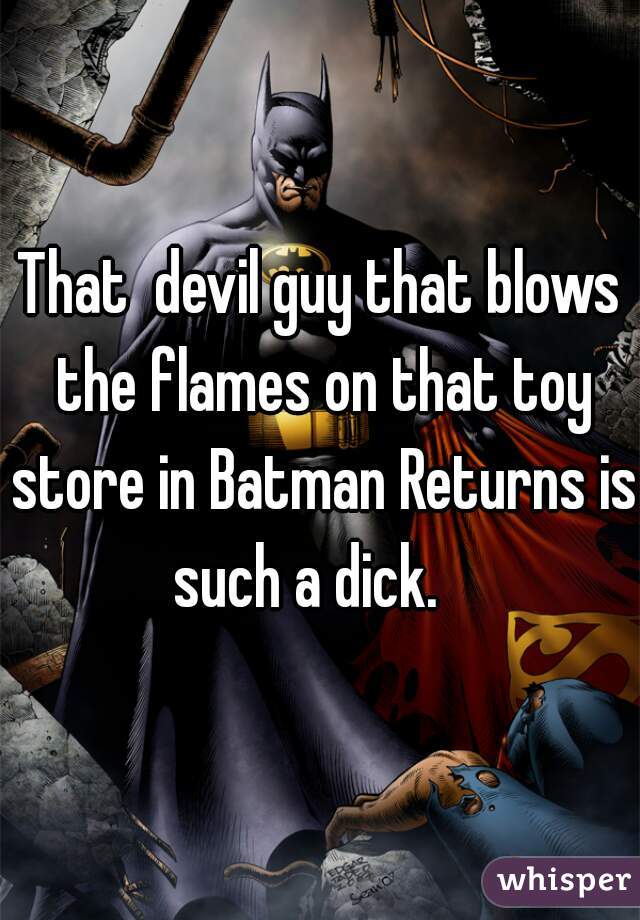 That  devil guy that blows the flames on that toy store in Batman Returns is such a dick.   