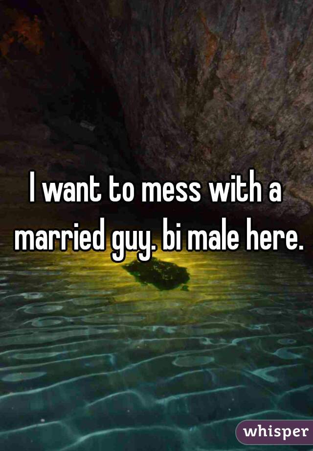 I want to mess with a married guy. bi male here.