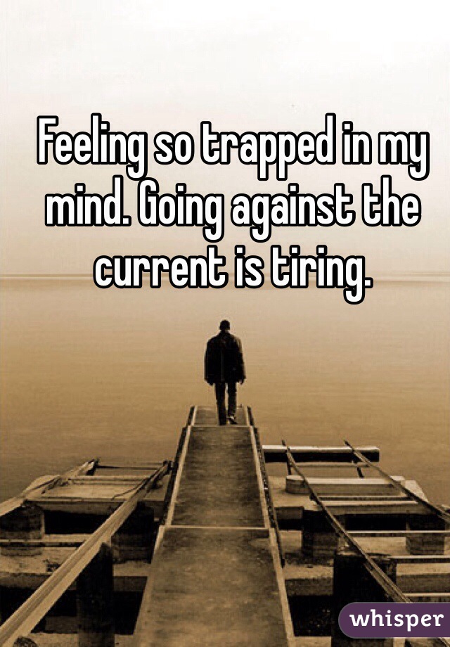 Feeling so trapped in my mind. Going against the current is tiring.