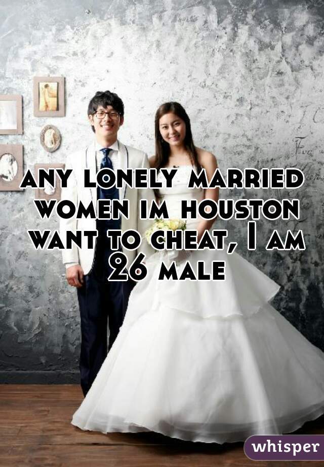 any lonely married women im houston want to cheat, I am 26 male