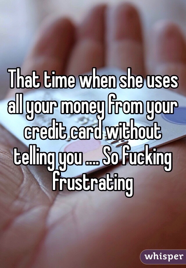 That time when she uses all your money from your credit card without telling you .... So fucking frustrating 