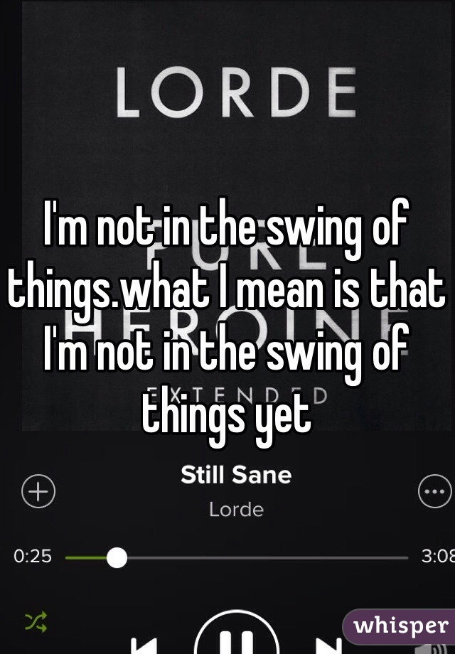I'm not in the swing of things.what I mean is that I'm not in the swing of things yet