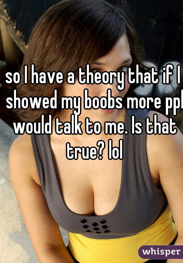 so I have a theory that if I showed my boobs more ppl would talk to me. Is that true? lol