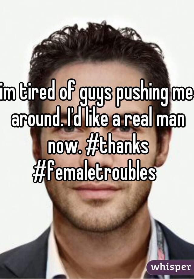 im tired of guys pushing me around. I'd like a real man now. #thanks #femaletroubles  
