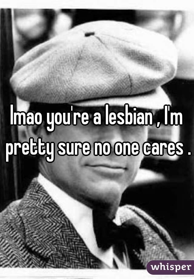 lmao you're a lesbian , I'm pretty sure no one cares .