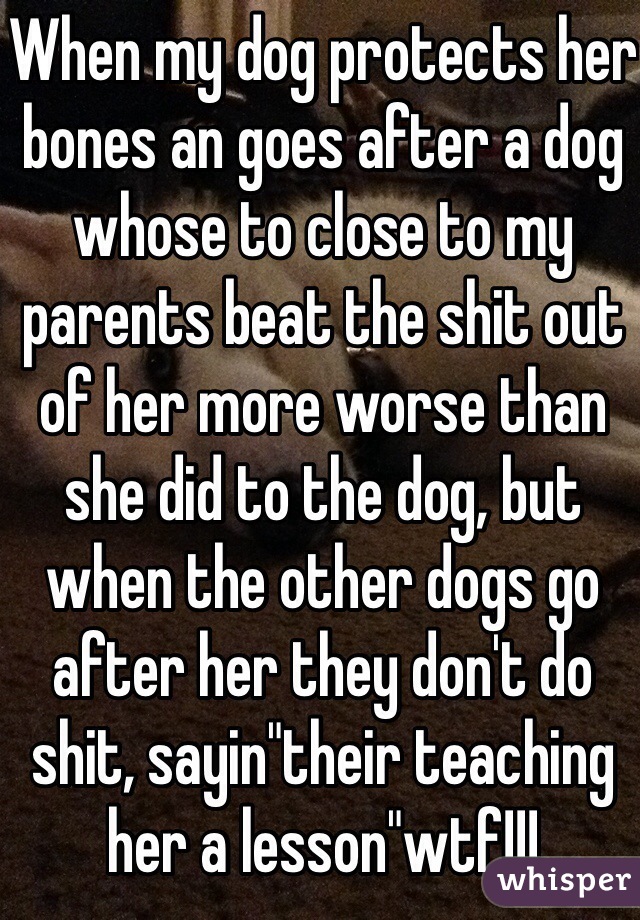 When my dog protects her bones an goes after a dog whose to close to my parents beat the shit out of her more worse than she did to the dog, but when the other dogs go after her they don't do shit, sayin"their teaching her a lesson"wtf!!!