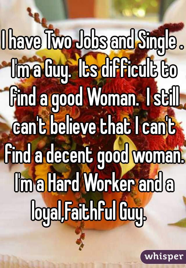 I have Two Jobs and Single . I'm a Guy.  Its difficult to find a good Woman.  I still can't believe that I can't find a decent good woman. I'm a Hard Worker and a loyal,Faithful Guy.   