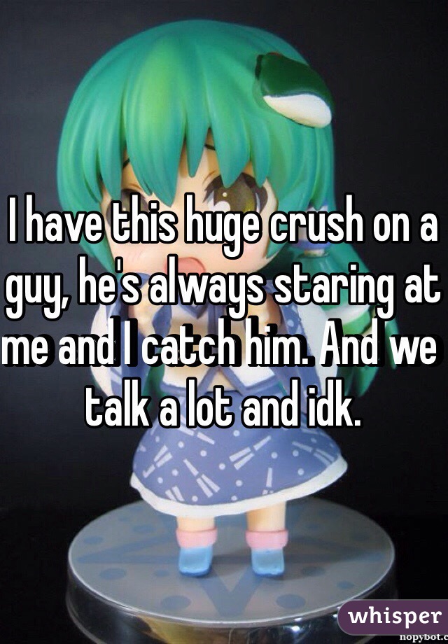 I have this huge crush on a guy, he's always staring at me and I catch him. And we talk a lot and idk. 