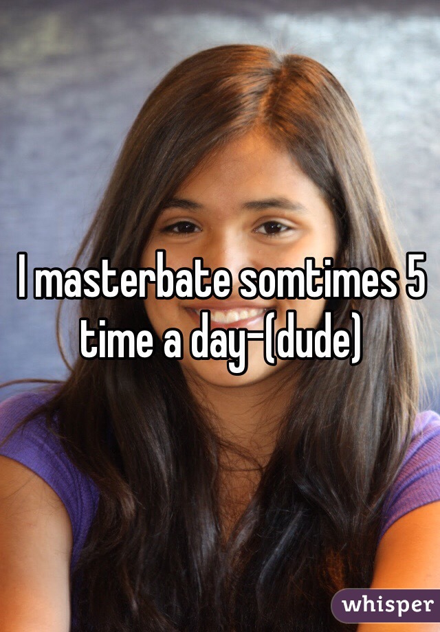 I masterbate somtimes 5 time a day-(dude)