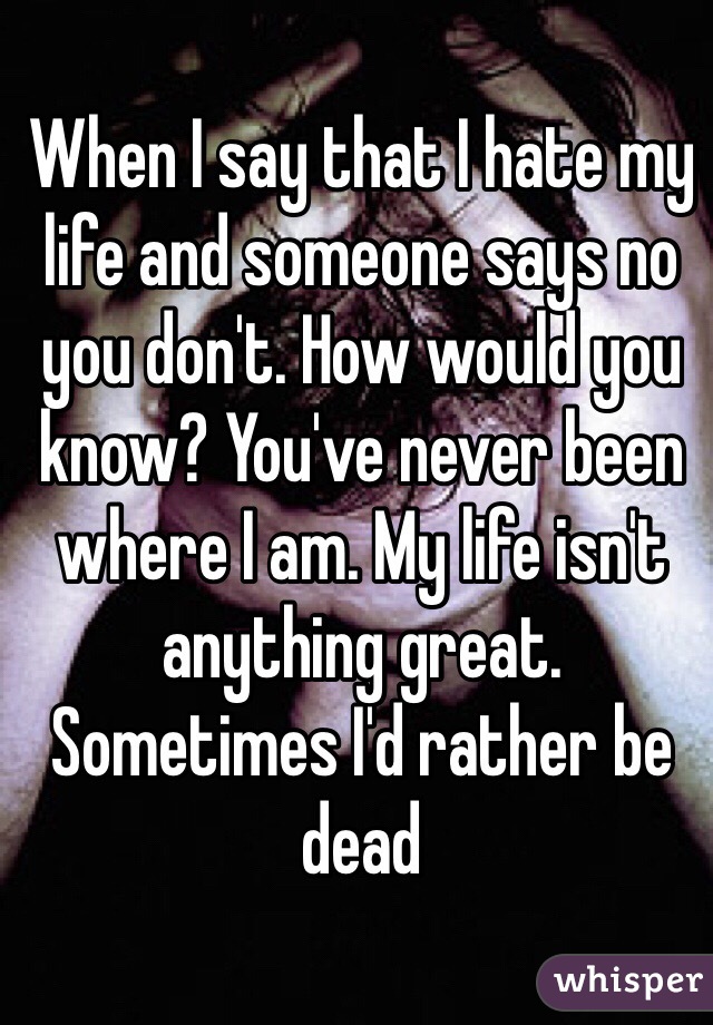 When I say that I hate my life and someone says no you don't. How would you know? You've never been where I am. My life isn't anything great. Sometimes I'd rather be dead