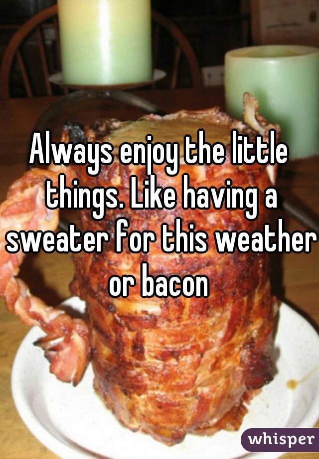 Always enjoy the little things. Like having a sweater for this weather or bacon 