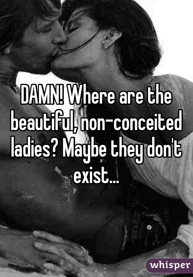 DAMN! Where are the beautiful, non-conceited ladies? Maybe they don't exist...