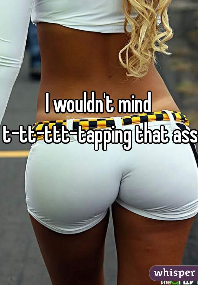 I wouldn't mind t-tt-ttt-tapping that ass 