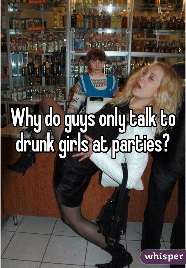 Why do guys only talk to drunk girls at parties? 