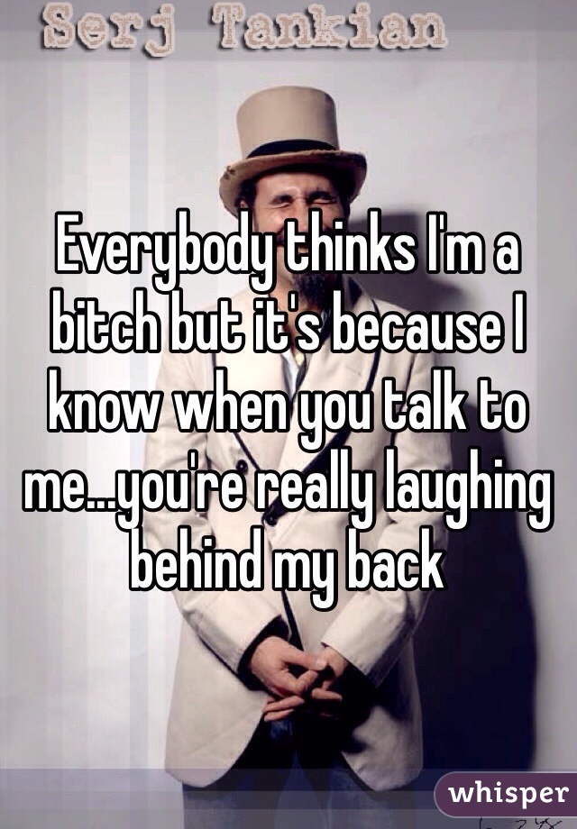 Everybody thinks I'm a bitch but it's because I know when you talk to me...you're really laughing behind my back 