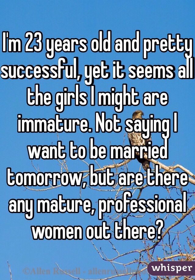 I'm 23 years old and pretty successful, yet it seems all the girls I might are immature. Not saying I want to be married tomorrow, but are there any mature, professional women out there? 