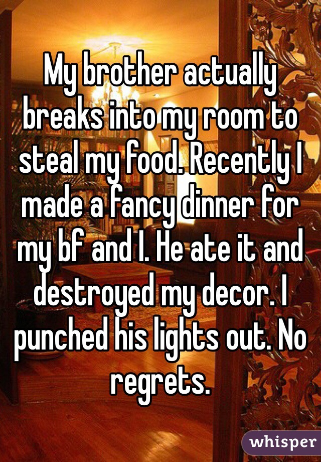 My brother actually breaks into my room to steal my food. Recently I made a fancy dinner for my bf and I. He ate it and destroyed my decor. I punched his lights out. No regrets. 