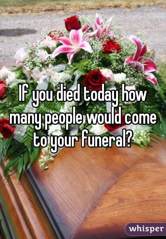 If you died today how many people would come to your funeral?