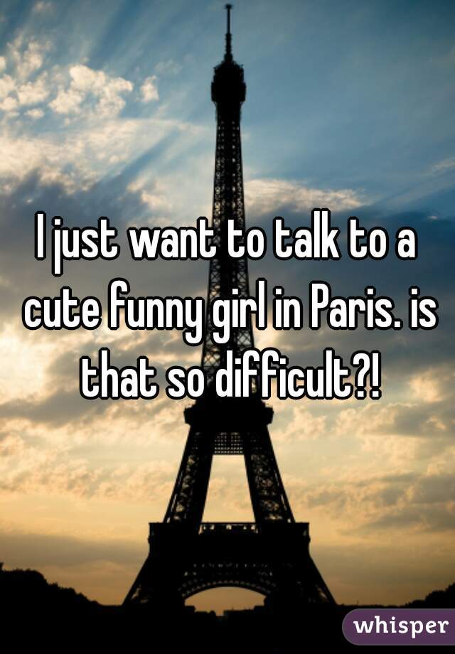 I just want to talk to a cute funny girl in Paris. is that so difficult?!