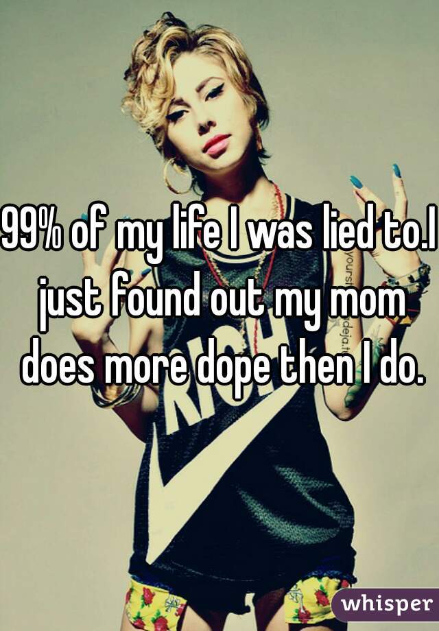 99% of my life I was lied to.I just found out my mom does more dope then I do.