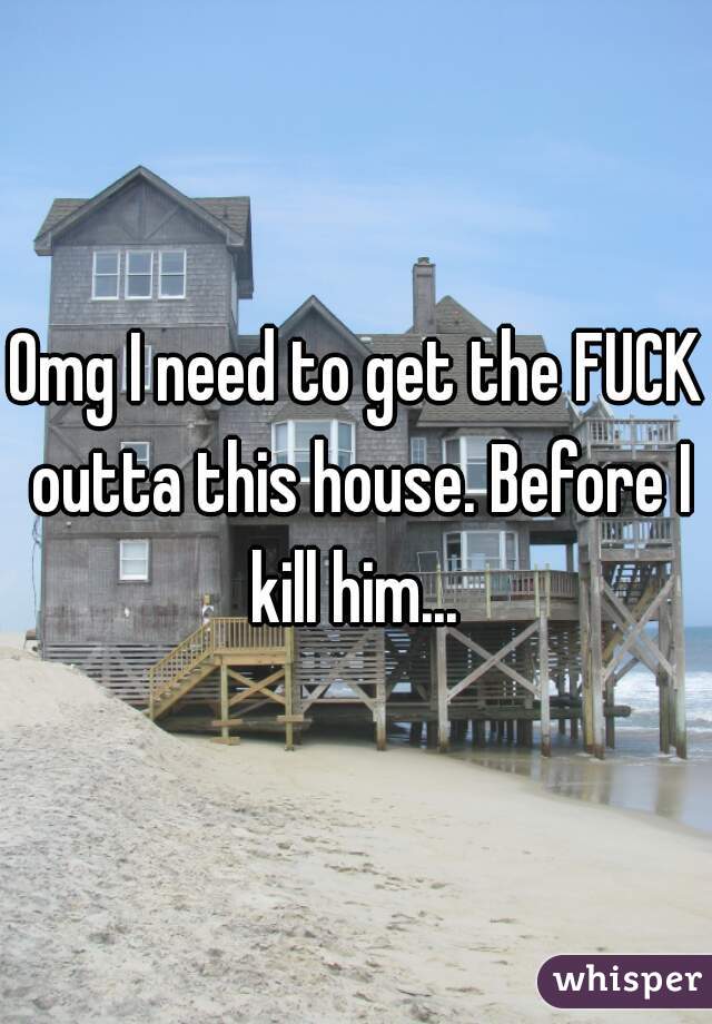 Omg I need to get the FUCK outta this house. Before I kill him... 