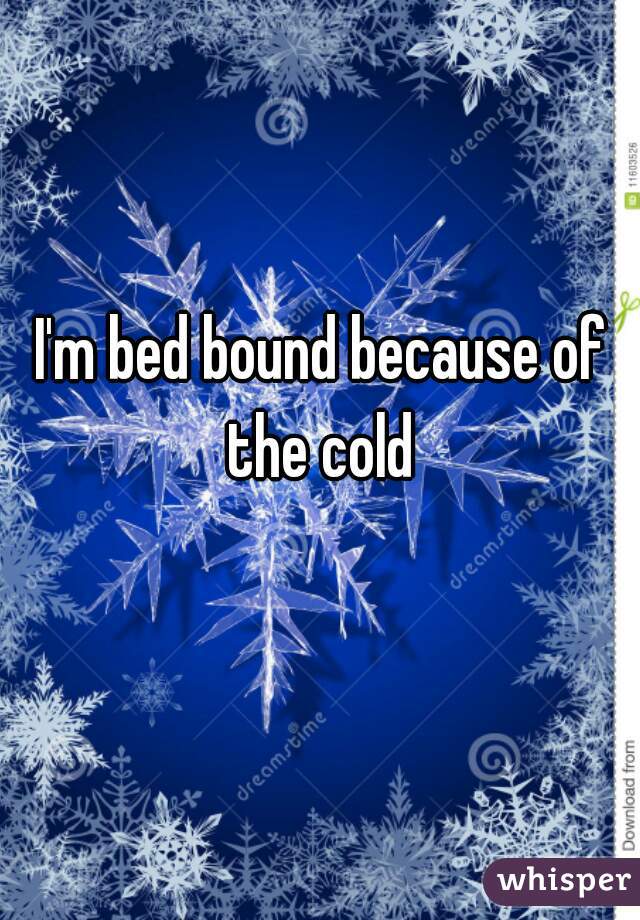 I'm bed bound because of the cold 
