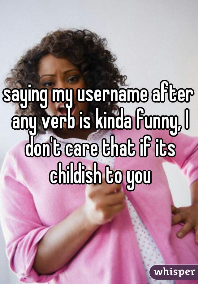 saying my username after any verb is kinda funny, I don't care that if its childish to you